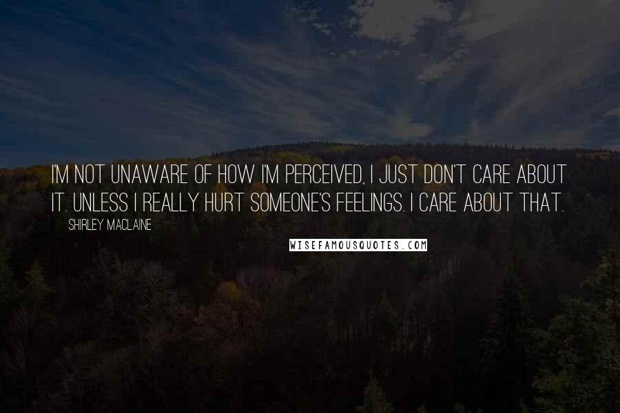 Shirley Maclaine Quotes: I'm not unaware of how I'm perceived, I just don't care about it. Unless I really hurt someone's feelings. I care about that.