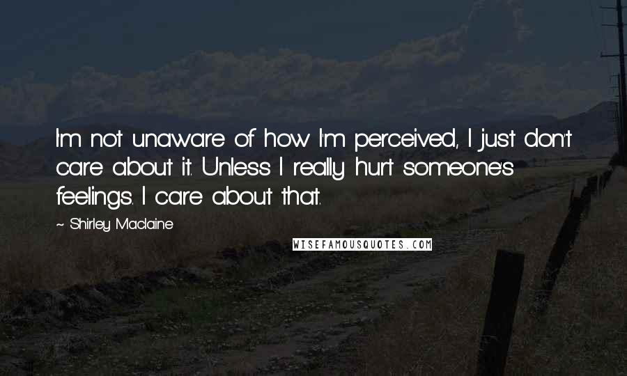 Shirley Maclaine Quotes: I'm not unaware of how I'm perceived, I just don't care about it. Unless I really hurt someone's feelings. I care about that.