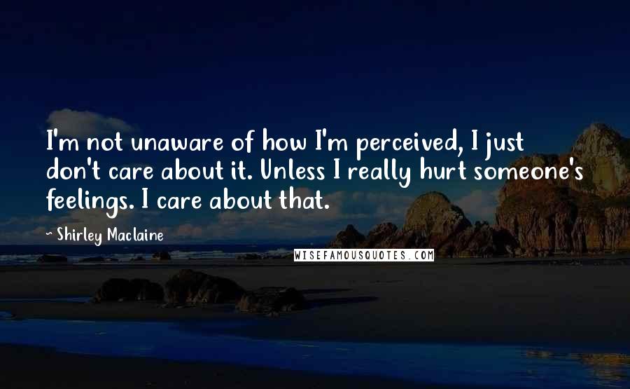 Shirley Maclaine Quotes: I'm not unaware of how I'm perceived, I just don't care about it. Unless I really hurt someone's feelings. I care about that.