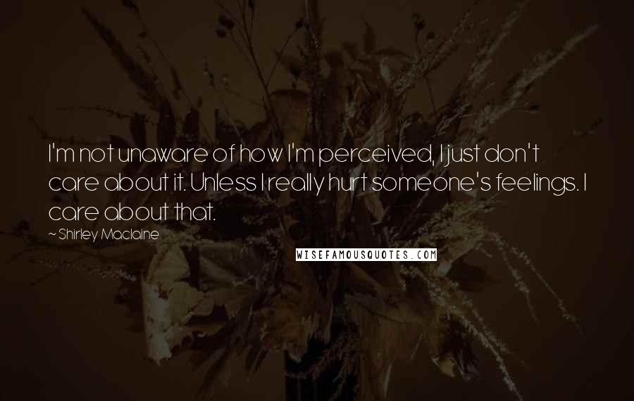 Shirley Maclaine Quotes: I'm not unaware of how I'm perceived, I just don't care about it. Unless I really hurt someone's feelings. I care about that.