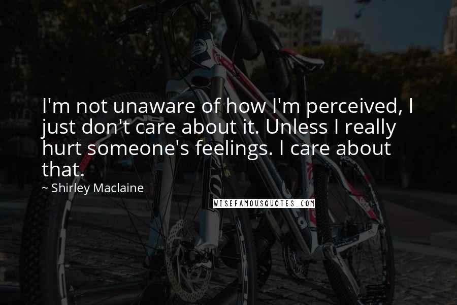 Shirley Maclaine Quotes: I'm not unaware of how I'm perceived, I just don't care about it. Unless I really hurt someone's feelings. I care about that.