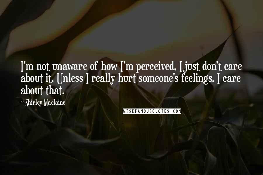 Shirley Maclaine Quotes: I'm not unaware of how I'm perceived, I just don't care about it. Unless I really hurt someone's feelings. I care about that.