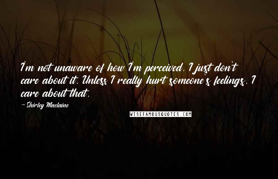 Shirley Maclaine Quotes: I'm not unaware of how I'm perceived, I just don't care about it. Unless I really hurt someone's feelings. I care about that.