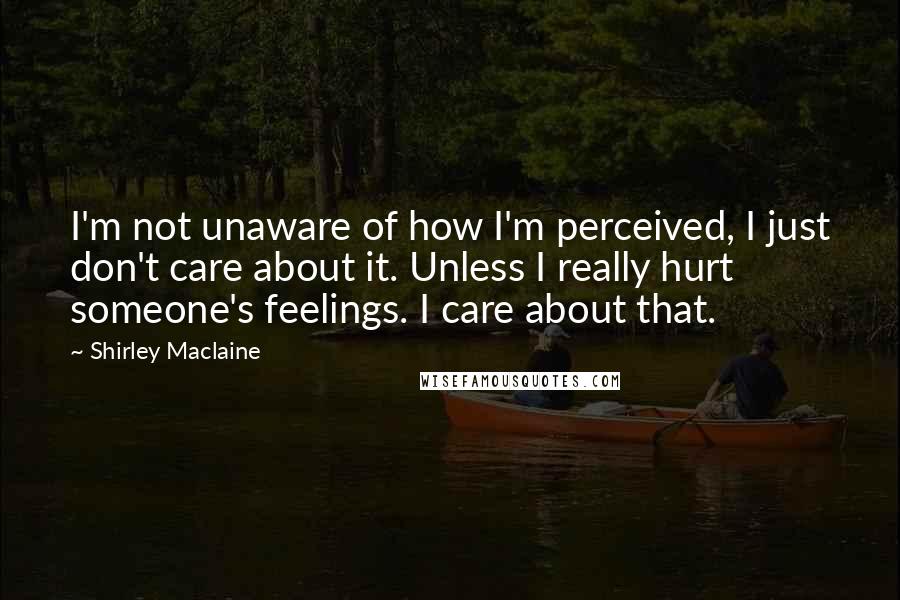Shirley Maclaine Quotes: I'm not unaware of how I'm perceived, I just don't care about it. Unless I really hurt someone's feelings. I care about that.