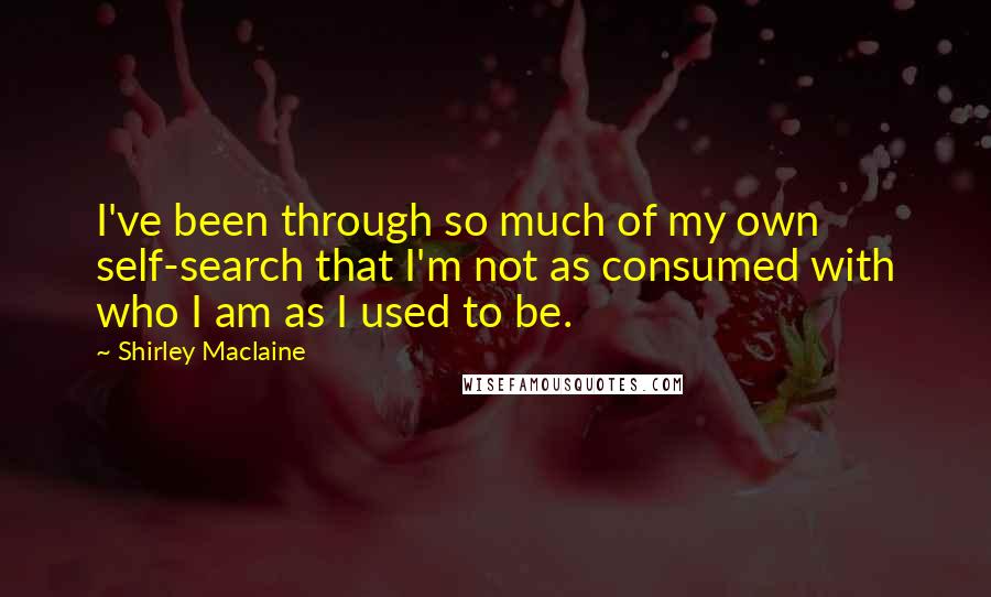 Shirley Maclaine Quotes: I've been through so much of my own self-search that I'm not as consumed with who I am as I used to be.