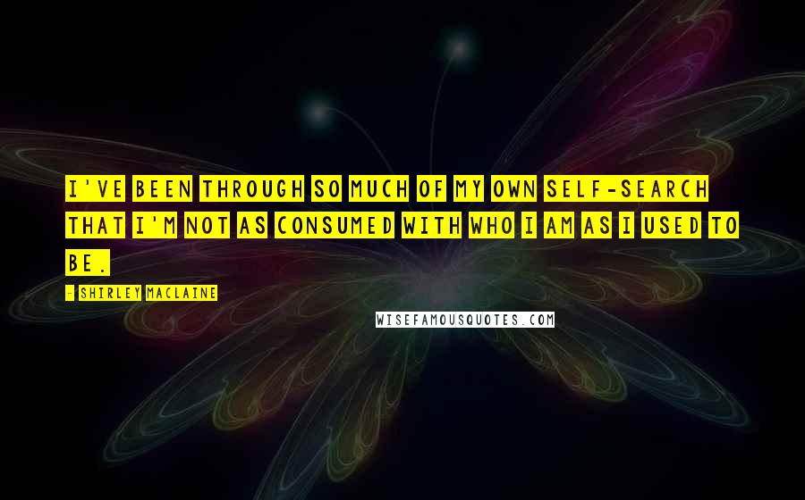 Shirley Maclaine Quotes: I've been through so much of my own self-search that I'm not as consumed with who I am as I used to be.
