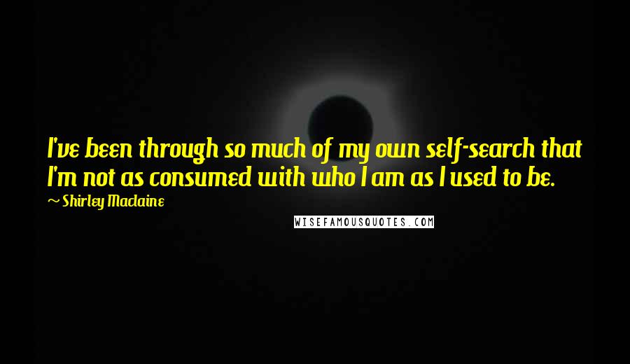 Shirley Maclaine Quotes: I've been through so much of my own self-search that I'm not as consumed with who I am as I used to be.