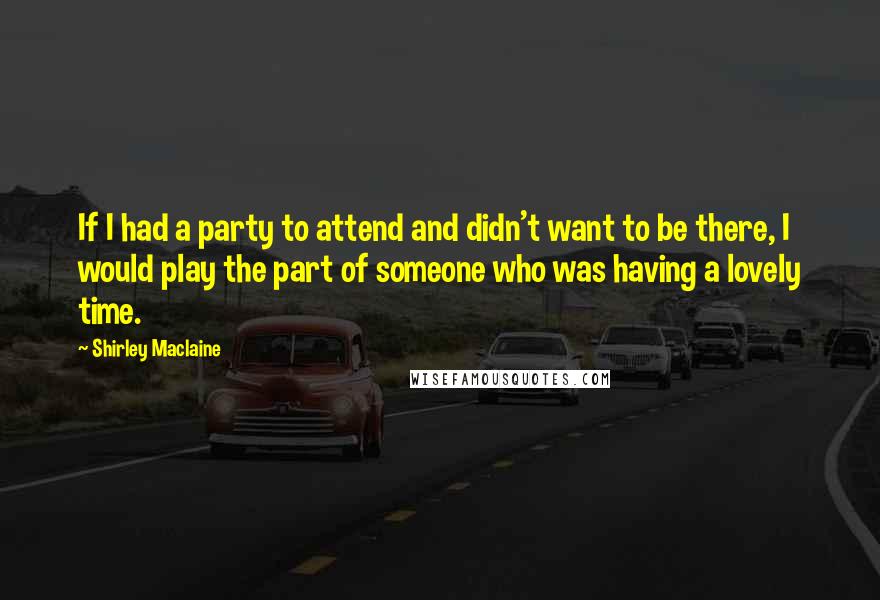 Shirley Maclaine Quotes: If I had a party to attend and didn't want to be there, I would play the part of someone who was having a lovely time.
