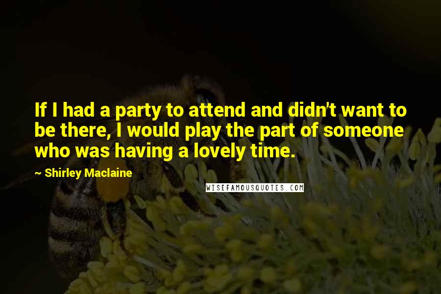 Shirley Maclaine Quotes: If I had a party to attend and didn't want to be there, I would play the part of someone who was having a lovely time.