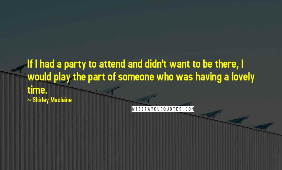 Shirley Maclaine Quotes: If I had a party to attend and didn't want to be there, I would play the part of someone who was having a lovely time.