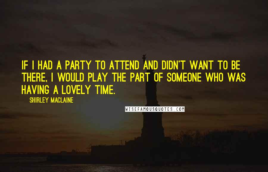 Shirley Maclaine Quotes: If I had a party to attend and didn't want to be there, I would play the part of someone who was having a lovely time.