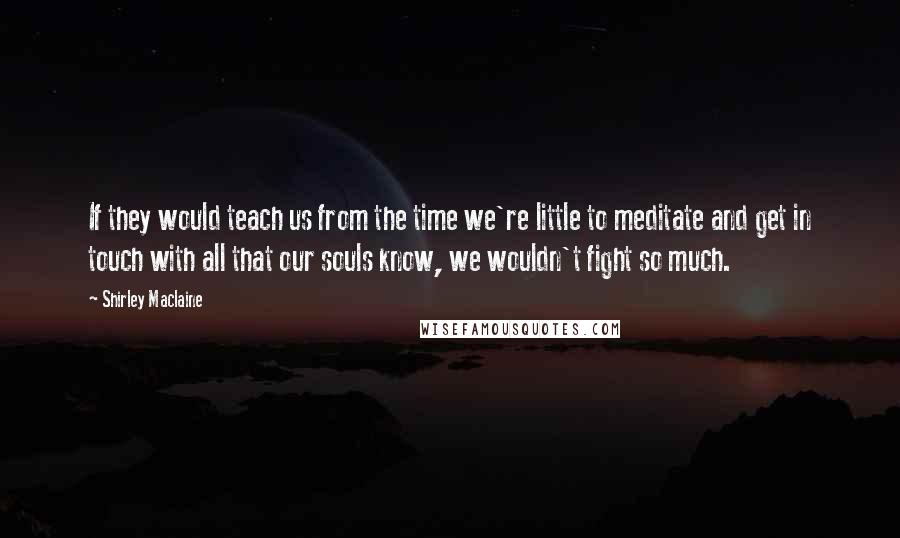 Shirley Maclaine Quotes: If they would teach us from the time we're little to meditate and get in touch with all that our souls know, we wouldn't fight so much.