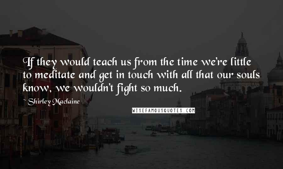 Shirley Maclaine Quotes: If they would teach us from the time we're little to meditate and get in touch with all that our souls know, we wouldn't fight so much.