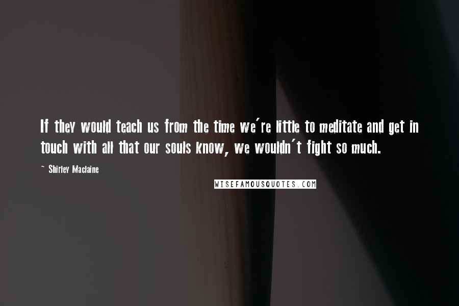 Shirley Maclaine Quotes: If they would teach us from the time we're little to meditate and get in touch with all that our souls know, we wouldn't fight so much.