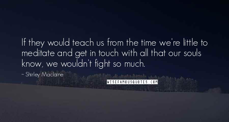 Shirley Maclaine Quotes: If they would teach us from the time we're little to meditate and get in touch with all that our souls know, we wouldn't fight so much.