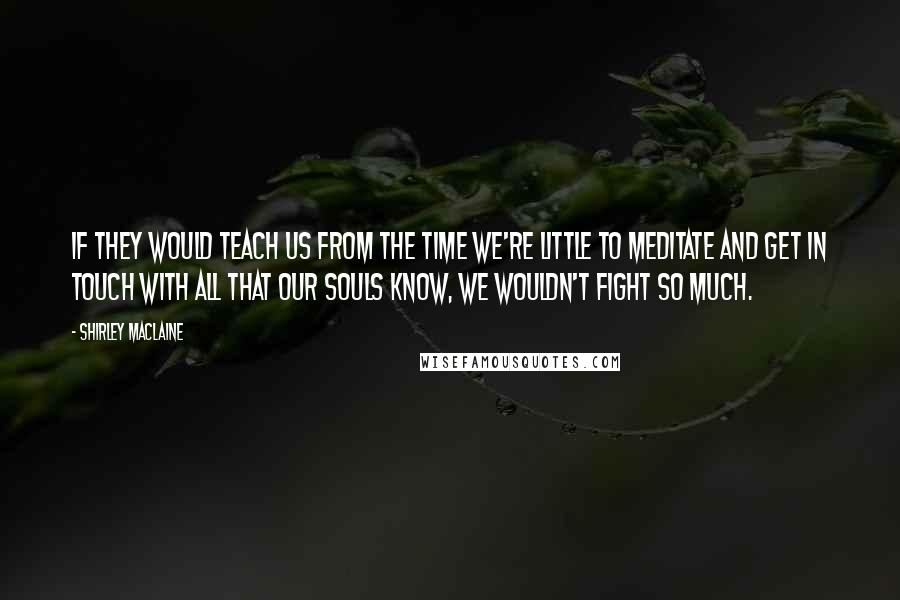 Shirley Maclaine Quotes: If they would teach us from the time we're little to meditate and get in touch with all that our souls know, we wouldn't fight so much.