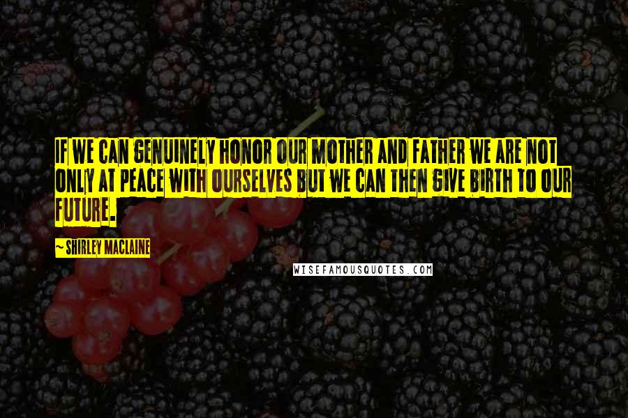 Shirley Maclaine Quotes: If we can genuinely honor our mother and father we are not only at peace with ourselves but we can then give birth to our future.