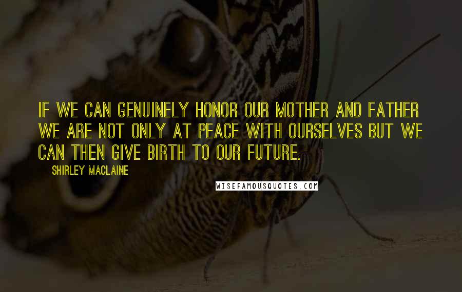 Shirley Maclaine Quotes: If we can genuinely honor our mother and father we are not only at peace with ourselves but we can then give birth to our future.