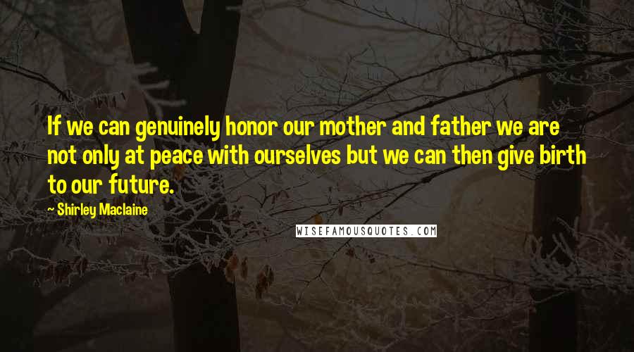 Shirley Maclaine Quotes: If we can genuinely honor our mother and father we are not only at peace with ourselves but we can then give birth to our future.