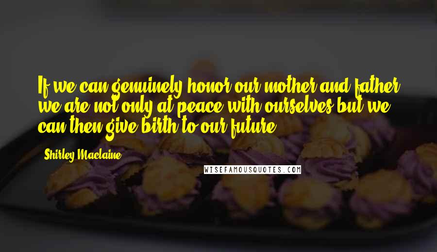 Shirley Maclaine Quotes: If we can genuinely honor our mother and father we are not only at peace with ourselves but we can then give birth to our future.