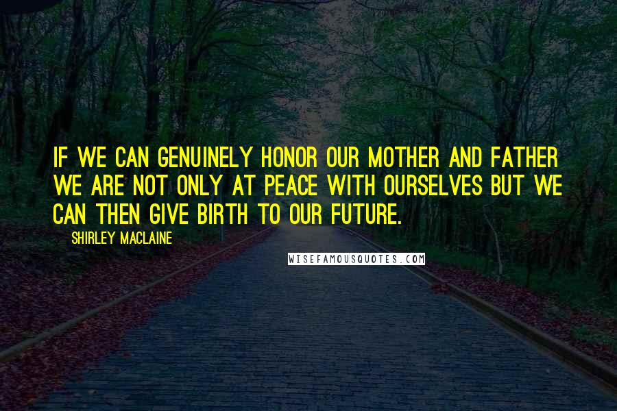 Shirley Maclaine Quotes: If we can genuinely honor our mother and father we are not only at peace with ourselves but we can then give birth to our future.
