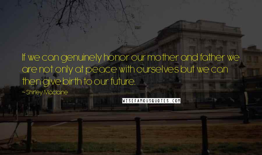 Shirley Maclaine Quotes: If we can genuinely honor our mother and father we are not only at peace with ourselves but we can then give birth to our future.