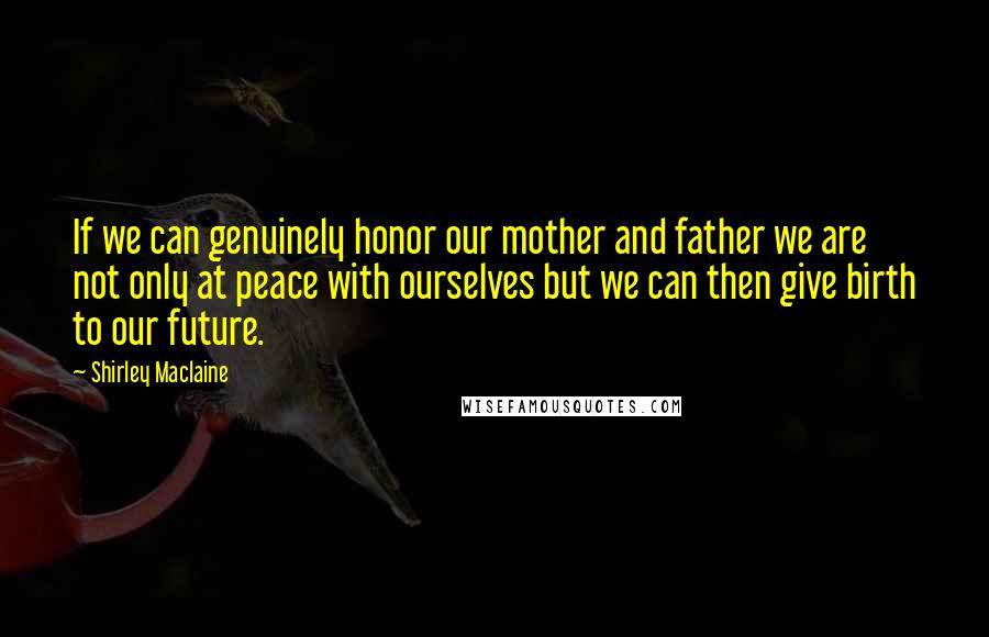 Shirley Maclaine Quotes: If we can genuinely honor our mother and father we are not only at peace with ourselves but we can then give birth to our future.