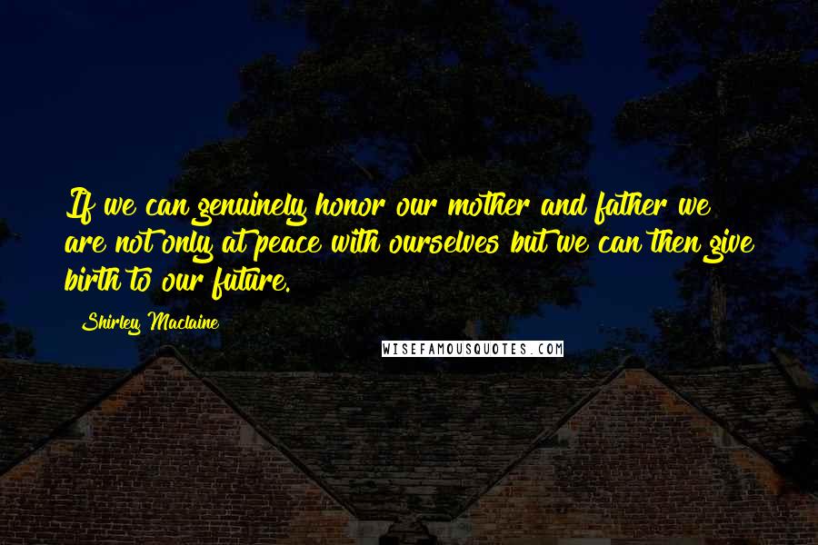 Shirley Maclaine Quotes: If we can genuinely honor our mother and father we are not only at peace with ourselves but we can then give birth to our future.