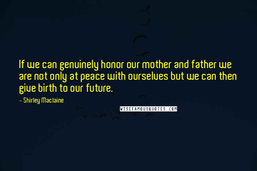 Shirley Maclaine Quotes: If we can genuinely honor our mother and father we are not only at peace with ourselves but we can then give birth to our future.