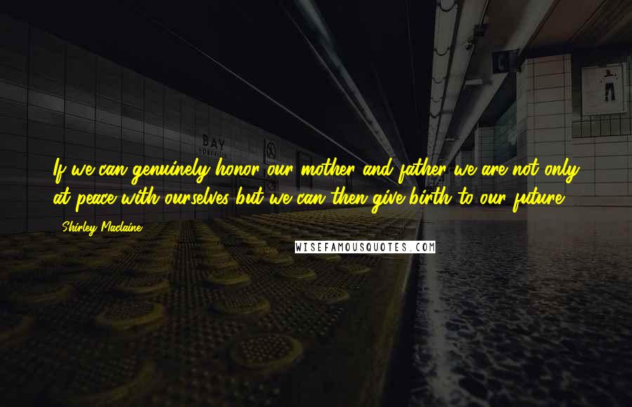 Shirley Maclaine Quotes: If we can genuinely honor our mother and father we are not only at peace with ourselves but we can then give birth to our future.