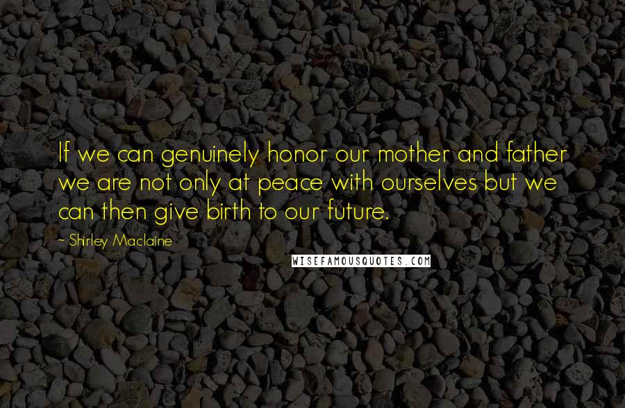 Shirley Maclaine Quotes: If we can genuinely honor our mother and father we are not only at peace with ourselves but we can then give birth to our future.