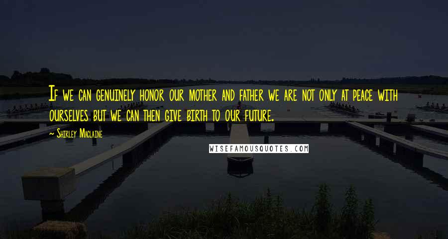 Shirley Maclaine Quotes: If we can genuinely honor our mother and father we are not only at peace with ourselves but we can then give birth to our future.