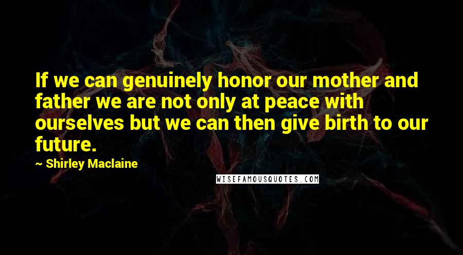 Shirley Maclaine Quotes: If we can genuinely honor our mother and father we are not only at peace with ourselves but we can then give birth to our future.