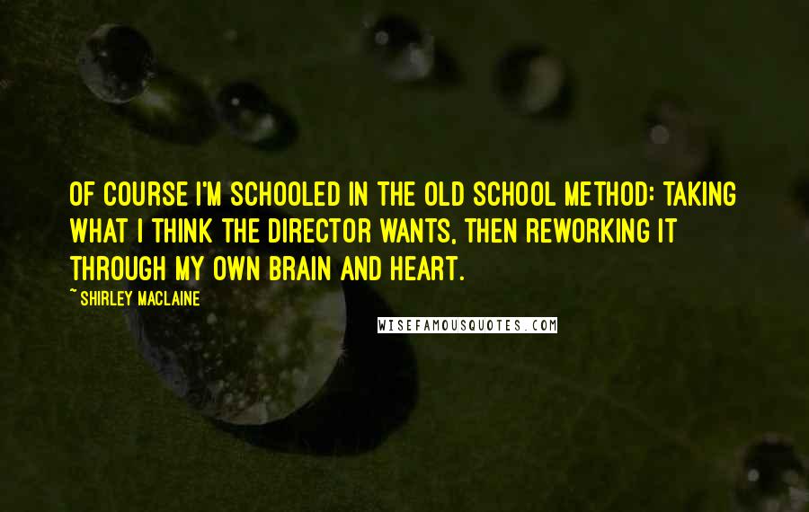 Shirley Maclaine Quotes: Of course I'm schooled in the old school method: taking what I think the director wants, then reworking it through my own brain and heart.