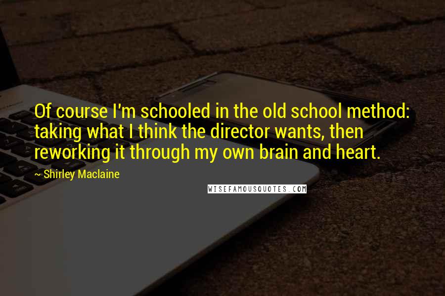 Shirley Maclaine Quotes: Of course I'm schooled in the old school method: taking what I think the director wants, then reworking it through my own brain and heart.