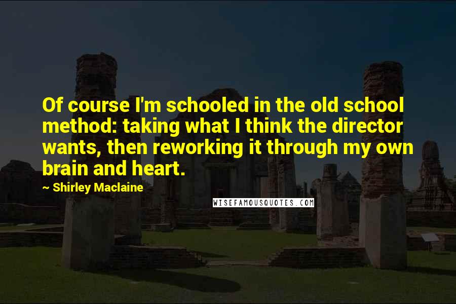 Shirley Maclaine Quotes: Of course I'm schooled in the old school method: taking what I think the director wants, then reworking it through my own brain and heart.