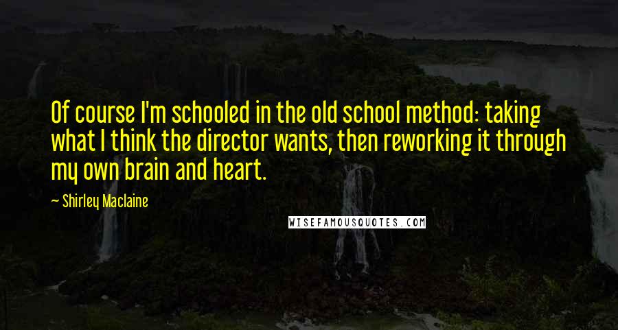 Shirley Maclaine Quotes: Of course I'm schooled in the old school method: taking what I think the director wants, then reworking it through my own brain and heart.
