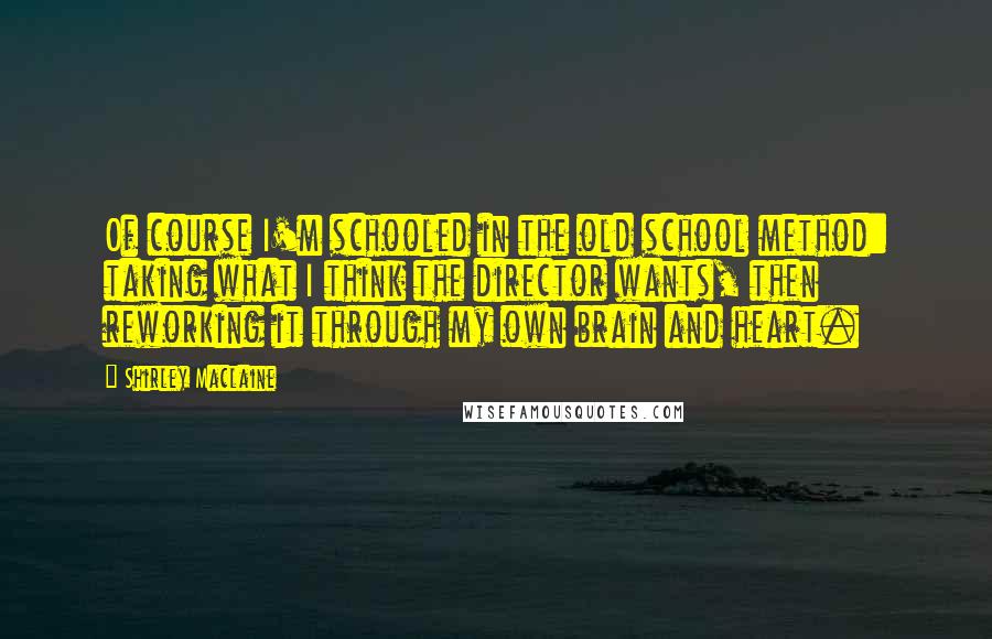 Shirley Maclaine Quotes: Of course I'm schooled in the old school method: taking what I think the director wants, then reworking it through my own brain and heart.