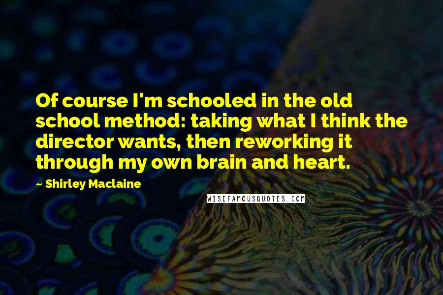 Shirley Maclaine Quotes: Of course I'm schooled in the old school method: taking what I think the director wants, then reworking it through my own brain and heart.