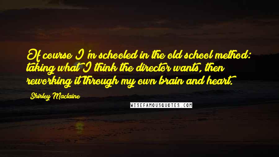 Shirley Maclaine Quotes: Of course I'm schooled in the old school method: taking what I think the director wants, then reworking it through my own brain and heart.