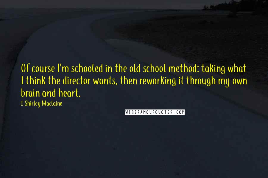Shirley Maclaine Quotes: Of course I'm schooled in the old school method: taking what I think the director wants, then reworking it through my own brain and heart.