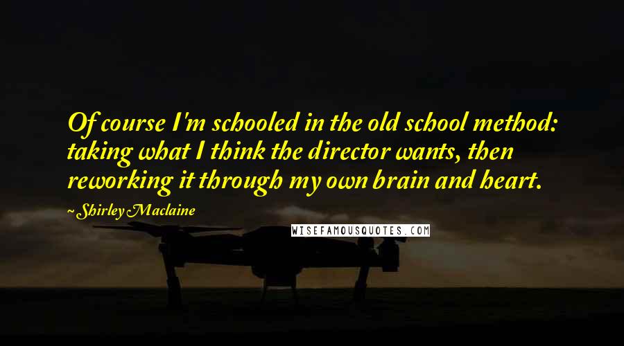 Shirley Maclaine Quotes: Of course I'm schooled in the old school method: taking what I think the director wants, then reworking it through my own brain and heart.