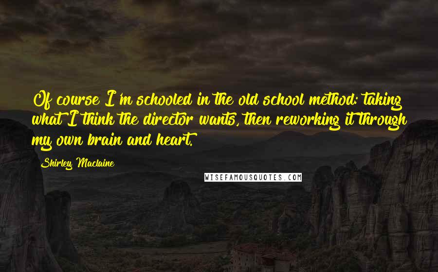 Shirley Maclaine Quotes: Of course I'm schooled in the old school method: taking what I think the director wants, then reworking it through my own brain and heart.