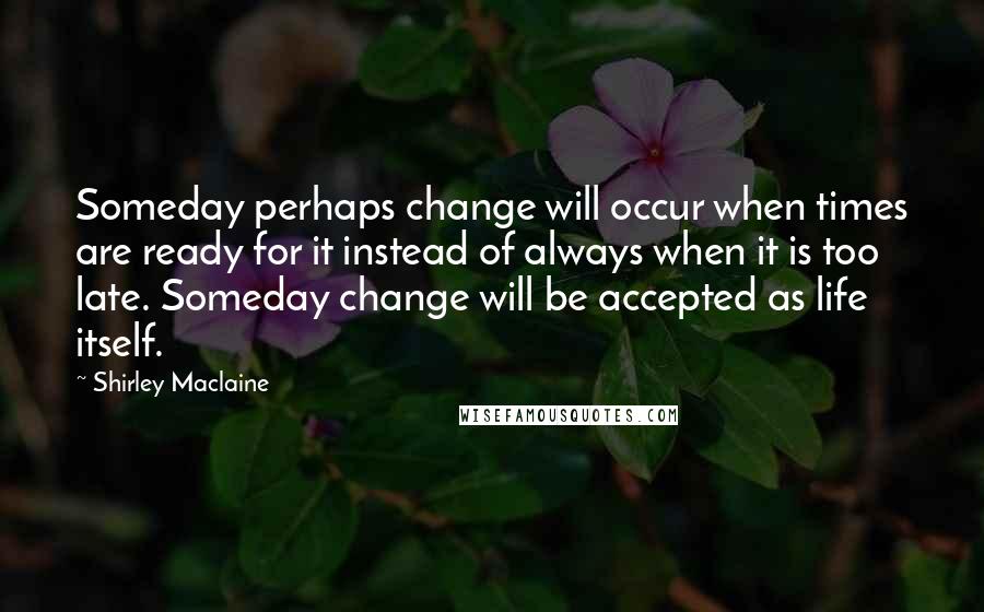 Shirley Maclaine Quotes: Someday perhaps change will occur when times are ready for it instead of always when it is too late. Someday change will be accepted as life itself.