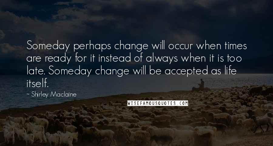 Shirley Maclaine Quotes: Someday perhaps change will occur when times are ready for it instead of always when it is too late. Someday change will be accepted as life itself.