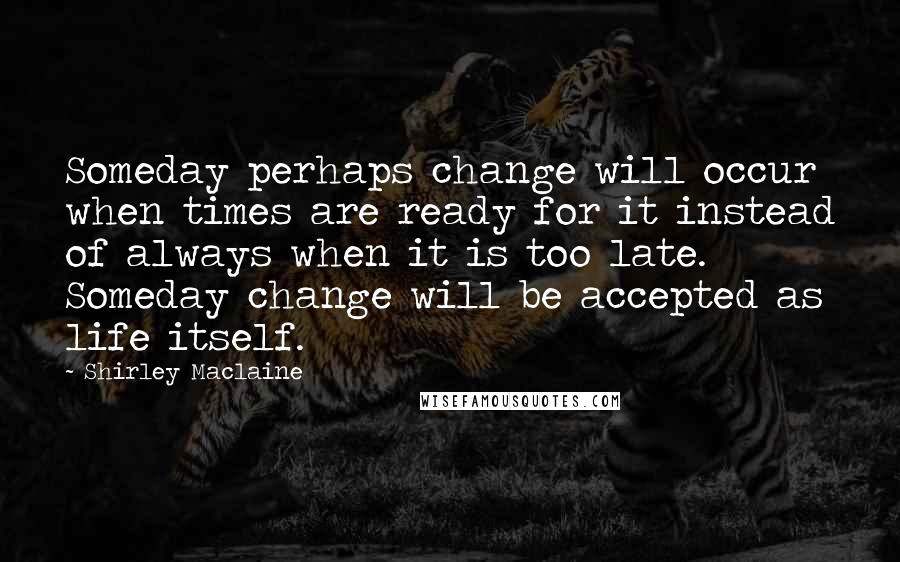 Shirley Maclaine Quotes: Someday perhaps change will occur when times are ready for it instead of always when it is too late. Someday change will be accepted as life itself.