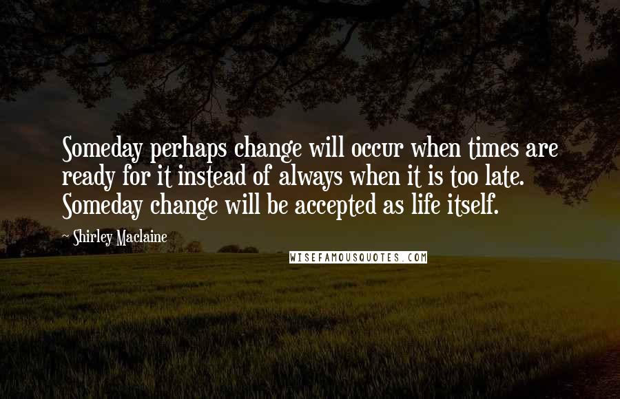 Shirley Maclaine Quotes: Someday perhaps change will occur when times are ready for it instead of always when it is too late. Someday change will be accepted as life itself.