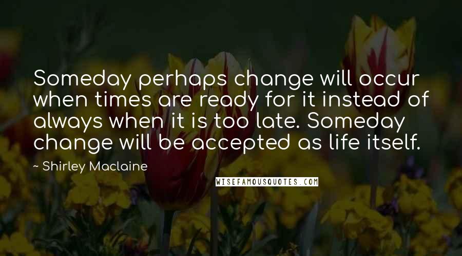 Shirley Maclaine Quotes: Someday perhaps change will occur when times are ready for it instead of always when it is too late. Someday change will be accepted as life itself.