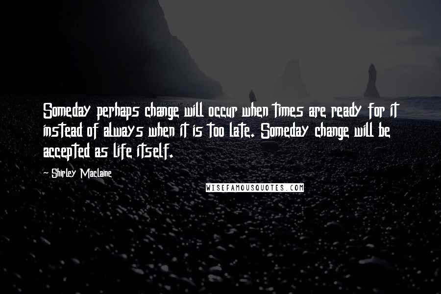 Shirley Maclaine Quotes: Someday perhaps change will occur when times are ready for it instead of always when it is too late. Someday change will be accepted as life itself.