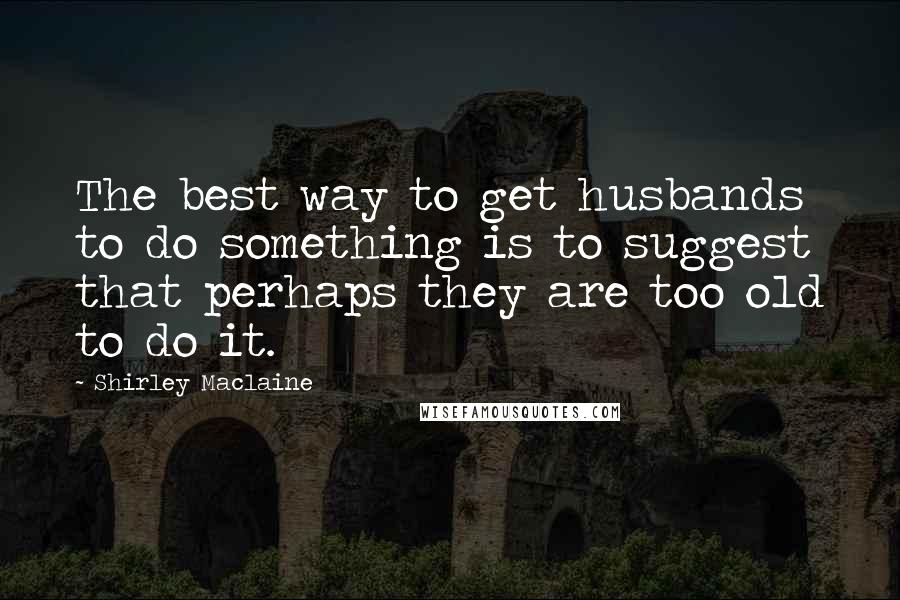 Shirley Maclaine Quotes: The best way to get husbands to do something is to suggest that perhaps they are too old to do it.